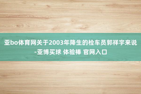 亚bo体育网关于2003年降生的检车员郭祥宇来说-亚博买球 体验棒 官网入口