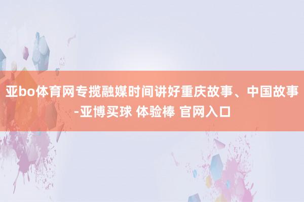 亚bo体育网专揽融媒时间讲好重庆故事、中国故事-亚博买球 体验棒 官网入口