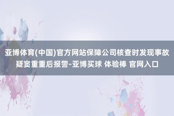 亚博体育(中国)官方网站保障公司核查时发现事故疑窦重重后报警-亚博买球 体验棒 官网入口