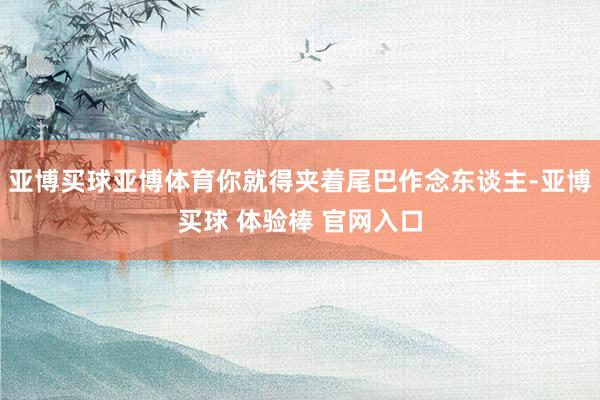 亚博买球亚博体育你就得夹着尾巴作念东谈主-亚博买球 体验棒 官网入口