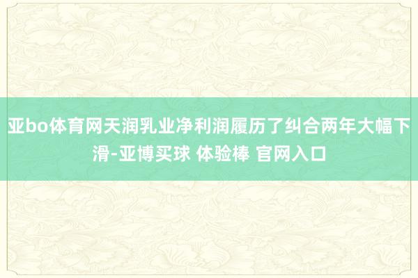 亚bo体育网天润乳业净利润履历了纠合两年大幅下滑-亚博买球 体验棒 官网入口