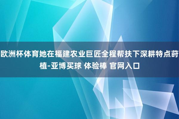 欧洲杯体育她在福建农业巨匠全程帮扶下深耕特点莳植-亚博买球 体验棒 官网入口
