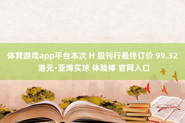 体育游戏app平台本次 H 股刊行最终订价 99.32 港元-亚博买球 体验棒 官网入口