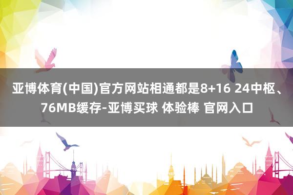 亚博体育(中国)官方网站相通都是8+16 24中枢、76MB缓存-亚博买球 体验棒 官网入口