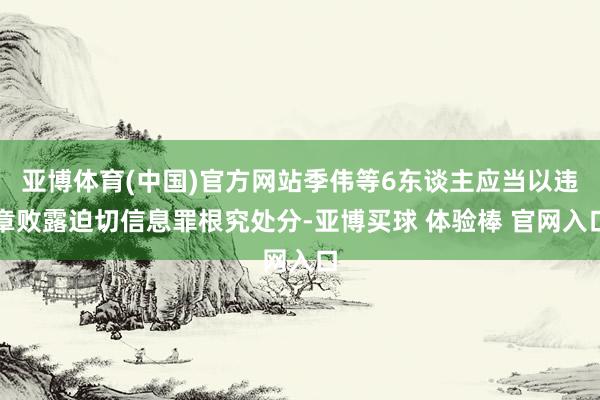亚博体育(中国)官方网站季伟等6东谈主应当以违章败露迫切信息罪根究处分-亚博买球 体验棒 官网入口