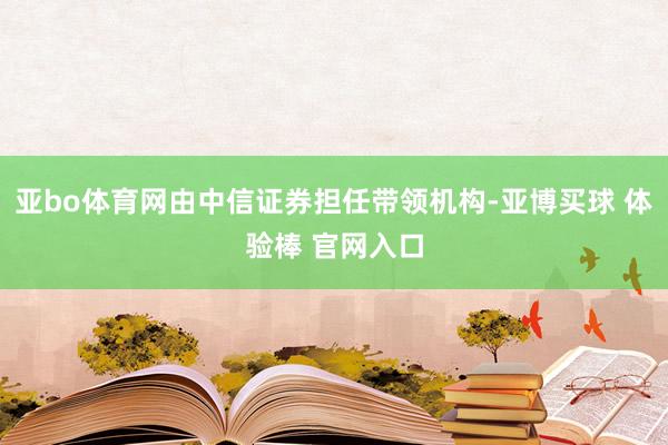 亚bo体育网由中信证券担任带领机构-亚博买球 体验棒 官网入口
