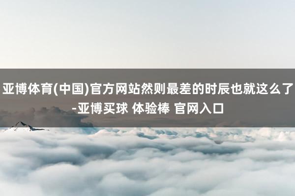 亚博体育(中国)官方网站然则最差的时辰也就这么了-亚博买球 体验棒 官网入口