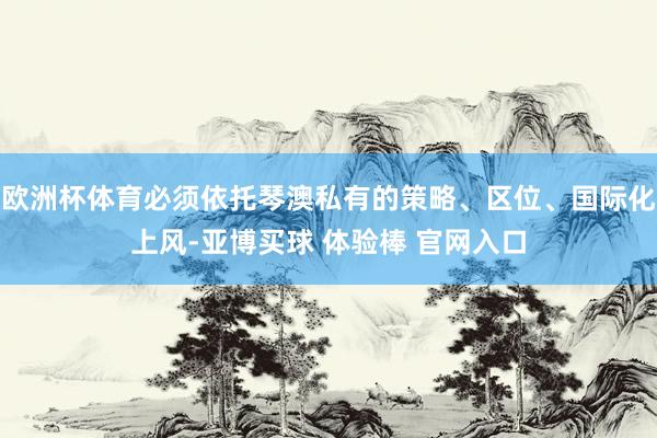 欧洲杯体育必须依托琴澳私有的策略、区位、国际化上风-亚博买球 体验棒 官网入口