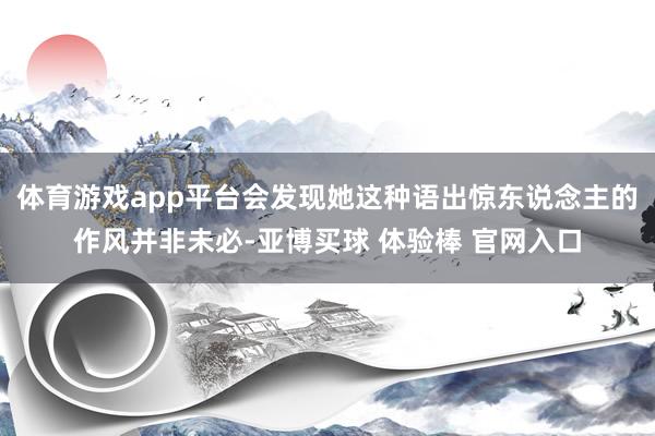 体育游戏app平台会发现她这种语出惊东说念主的作风并非未必-亚博买球 体验棒 官网入口